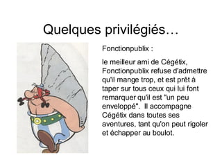 Quelques privilégiés… Fonctionpublix :  le meilleur ami de Cégétix, Fonctionpublix refuse d'admettre qu'il mange trop, et est prêt à taper sur tous ceux qui lui font remarquer qu'il est "un peu enveloppé".  Il accompagne Cégétix dans toutes ses aventures, tant qu'on peut rigoler et échapper au boulot.  