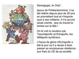 Demagogix, le Chef :
époux de Poildanlamimine, il se
fait réélire depuis plus de 30 ans
en promettant tout et n'importe
quoi à ses militants. Il n'a qu'une
seule crainte : que du travail lui
tombe sur la tête !
On le voit ici soutenu par
Taxonléprofix et Echapofix, les
délégués syndicaux.
L'heure de gloire d'Echapofix a
été le jour où il a réussi à faire
passer sa somptueuse résidence
aux frais du CE de sa société.
 
