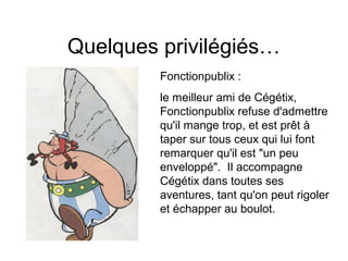 Quelques privilégiés…
Fonctionpublix :
le meilleur ami de Cégétix,
Fonctionpublix refuse d'admettre
qu'il mange trop, et est prêt à
taper sur tous ceux qui lui font
remarquer qu'il est "un peu
enveloppé". Il accompagne
Cégétix dans toutes ses
aventures, tant qu'on peut rigoler
et échapper au boulot.
 