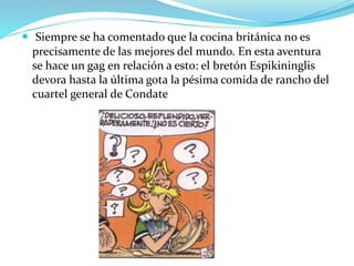  Siempre se ha comentado que la cocina británica no es
precisamente de las mejores del mundo. En esta aventura
se hace un gag en relación a esto: el bretón Espikininglis
devora hasta la última gota la pésima comida de rancho del
cuartel general de Condate
 