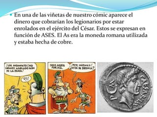 En una de las viñetas de nuestro cómic aparece el
dinero que cobrarían los legionarios por estar
enrolados en el ejército del César. Estos se expresan en
función de ASES. El As era la moneda romana utilizada
y estaba hecha de cobre.
 