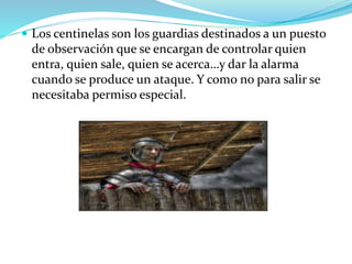  Los centinelas son los guardias destinados a un puesto
de observación que se encargan de controlar quien
entra, quien sale, quien se acerca…y dar la alarma
cuando se produce un ataque. Y como no para salir se
necesitaba permiso especial.
 
