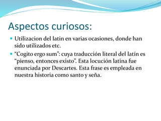 Aspectos curiosos:
 Utilizacion del latin en varias ocasiones, donde han
sido utilizados etc.
 “Cogito ergo sum”: cuya traducción literal del latín es
“pienso, entonces existo”. Esta locución latina fue
enunciada por Descartes. Esta frase es empleada en
nuestra historia como santo y seña.
 