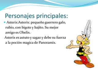 Personajes principales:
 Asterix:Asterix: pequeño guerrero galo,
rubio, con bigote y bajito. Su mejor
amigo es Obelix.
Asterix es astuto y sagaz y debe su fuerza
a la poción magica de Panoramix.
 