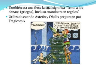 También eta una frase la cual significa “Temo a los
danaos (griegos), incluso cuando traen regalos”
 Utilizado cuando Axterix y Obelix preguntan por
Tragicomix
 
