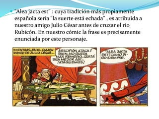  “Alea jacta est” : cuya tradición más propiamente
española sería “la suerte está echada” , es atribuida a
nuestro amigo Julio César antes de cruzar el río
Rubicón. En nuestro cómic la frase es precisamente
enunciada por este personaje.
 