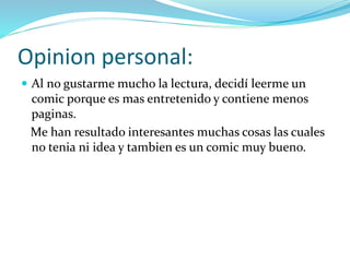 Opinion personal:
 Al no gustarme mucho la lectura, decidí leerme un
comic porque es mas entretenido y contiene menos
paginas.
Me han resultado interesantes muchas cosas las cuales
no tenia ni idea y tambien es un comic muy bueno.
 