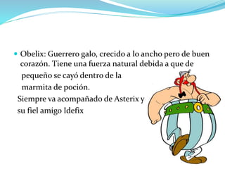  Obelix: Guerrero galo, crecido a lo ancho pero de buen
corazón. Tiene una fuerza natural debida a que de
pequeño se cayó dentro de la
marmita de poción.
Siempre va acompañado de Asterix y
su fiel amigo Idefix
 