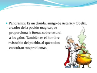  Panoramix: Es un druida, amigo de Asterix y Obelix,
creador de la poción mágica que
proporciona la fuerza sobrenatural
a los galos. También es el hombre
más sabio del pueblo, al que todos
consultan sus problemas.
 