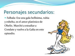 Personajes secundarios:
 Falbala: Era una gala bellísima, rubia
y esbelta, es el amor platónico de
Obelix. Marchó a estudiar a
Condate y vuelve a la Galia en este
episodio.
 