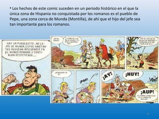• Los hechos de este comic suceden en un periodo histórico en el que la
única zona de Hispania no conquistada por los romanos es el pueblo de
Pepe, una zona cerca de Munda (Montilla), de ahí que el hijo del jefe sea
tan importante para los romanos.
14
 
