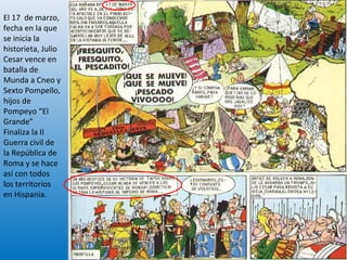El 17 de marzo,
fecha en la que
se inicia la
historieta, Julio
Cesar vence en
batalla de
Munda a Cneo y
Sexto Pompello,
hijos de
Pompeyo “El
Grande”
Finaliza la II
Guerra civil de
la República de
Roma y se hace
así con todos
los territorios
en Hispania.
15
 