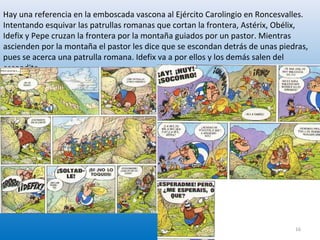 Hay una referencia en la emboscada vascona al Ejército Carolingio en Roncesvalles.
Intentando esquivar las patrullas romanas que cortan la frontera, Astérix, Obélix,
Idefix y Pepe cruzan la frontera por la montaña guiados por un pastor. Mientras
ascienden por la montaña el pastor les dice que se escondan detrás de unas piedras,
pues se acerca una patrulla romana. Idefix va a por ellos y los demás salen del
escondite
16
 