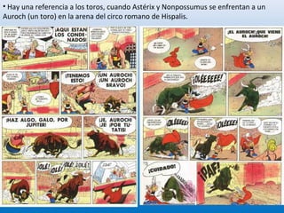 • Hay una referencia a los toros, cuando Astérix y Nonpossumus se enfrentan a un
Auroch (un toro) en la arena del circo romano de Hispalis.
25
 