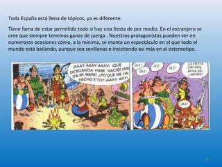 Toda España está llena de tópicos, ya es diferente.
Tiene fama de estar permitido todo si hay una fiesta de por medio. En el extranjero se
cree que siempre tenemos ganas de juerga . Nuestros protagonistas pueden ver en
numerosas ocasiones cómo, a la mínima, se monta un espectáculo en el que todo el
mundo está bailando, aunque sea sevillanas e insistiendo así más en el estereotipo.
26
 
