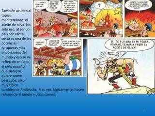 También acuden al
tópico
mediterráneo: el
aceite de oliva. No
sólo eso, al ser un
país con tanta
costa es una de las
potencias
pesqueras más
importantes del
mundo y eso se ve
reflejado en Pepe,
el niño español
que siempre
quiere comer
pescados, algo
muy típico
también de Andalucía. A su vez, lógicamente, hacen
referencia al jamón y otras carnes.
27
 