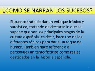 ¿COMO SE NARRAN LOS SUCESOS?¿COMO SE NARRAN LOS SUCESOS?
El cuento trata de dar un enfoque irónico y
sarcástico, tratando de destacar lo que se
supone que son los principales rasgos de la
cultura española, es decir, hace uso de los
diferentes tópicos para darle un toque de
humor. También hace referencia a
personajes un tanto ficticios como reales
destacados en la historia española.
29
 