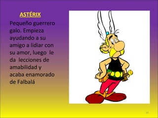 ASTÉRIX
Pequeño guerrero
galo. Empieza
ayudando a su
amigo a lidiar con
su amor, luego le
da lecciones de
amabilidad y
acaba enamorado
de Falbalá
33
 