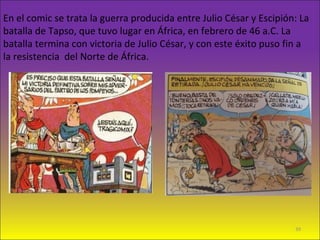 En el comic se trata la guerra producida entre Julio César y Escipión: La
batalla de Tapso, que tuvo lugar en África, en febrero de 46 a.C. La
batalla termina con victoria de Julio César, y con este éxito puso fin a
la resistencia del Norte de África.
39
 