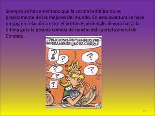 Siempre se ha comentado que la cocina británica no es
precisamente de las mejores del mundo. En esta aventura se hace
un gag en relación a esto: el bretón Espikininglis devora hasta la
última gota la pésima comida de rancho del cuartel general de
Condate.
44
 