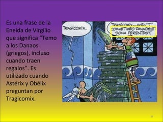 Es una frase de la
Eneida de Virgilio
que significa “Temo
a los Danaos
(griegos), incluso
cuando traen
regalos”. Es
utilizado cuando
Astérix y Obélix
preguntan por
Tragicomix.
49
 
