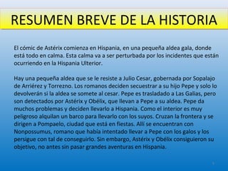 RESUMEN BREVE DE LA HISTORIARESUMEN BREVE DE LA HISTORIA
El cómic de Astérix comienza en Hispania, en una pequeña aldea gala, donde
está todo en calma. Esta calma va a ser perturbada por los incidentes que están
ocurriendo en la Hispania Ulterior.
Hay una pequeña aldea que se le resiste a Julio Cesar, gobernada por Sopalajo
de Arriérez y Torrezno. Los romanos deciden secuestrar a su hijo Pepe y solo lo
devolverán si la aldea se somete al cesar. Pepe es trasladado a Las Galias, pero
son detectados por Astérix y Obélix, que llevan a Pepe a su aldea. Pepe da
muchos problemas y deciden llevarlo a Hispania. Como el interior es muy
peligroso alquilan un barco para llevarlo con los suyos. Cruzan la frontera y se
dirigen a Pompaelo, ciudad que está en fiestas. Allí se encuentran con
Nonpossumus, romano que había intentado llevar a Pepe con los galos y los
persigue con tal de conseguirlo. Sin embargo, Astérix y Obélix consiguieron su
objetivo, no antes sin pasar grandes aventuras en Hispania.
5
 