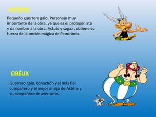 Pequeño guerrero galo. Personaje muy
importante de la obra, ya que es el protagonista
y da nombre a la obra. Astuto y sagaz , obtiene su
fuerza de la poción mágica de Panorámix.
Guerrero galo, bonachón y el más fiel
compañero y el mejor amigo de Astérix y
su compañero de aventuras.
OBÉLIX
ASTÉRIX
7
 