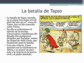 La batalla de Tapso
• La batalla de Tapso narrada
en el cómic tuvo lugar el 6 de
abril del año 46 a.C. cerca de
Tapso, hoy en día conocida
como Túnez.
• En ella se enfrentaron el
ejército de la facción
conservadora republicana del
Senado (los pompeyos),
dirigidos por Escipión, contra
las tropas de Julio César, que
finalmente ganó la batalla.
• Con esta victoria, César
terminó con la resistencia en
África, y se acercó un paso
más a la victoria en la guerra
civil y al poder absoluto.
 