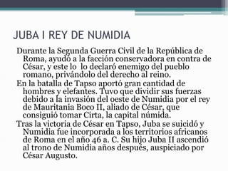 JUBA I REY DE NUMIDIA
Durante la Segunda Guerra Civil de la República de
Roma, ayudó a la facción conservadora en contra de
César, y este lo lo declaró enemigo del pueblo
romano, privándolo del derecho al reino.
En la batalla de Tapso aportó gran cantidad de
hombres y elefantes. Tuvo que dividir sus fuerzas
debido a la invasión del oeste de Numidia por el rey
de Mauritania Boco II, aliado de César, que
consiguió tomar Cirta, la capital númida.
Tras la victoria de César en Tapso, Juba se suicidó y
Numidia fue incorporada a los territorios africanos
de Roma en el año 46 a. C. Su hijo Juba II ascendió
al trono de Numidia años después, auspiciado por
César Augusto.
 