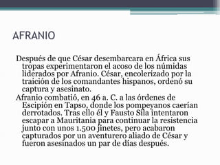 AFRANIO
Después de que César desembarcara en África sus
tropas experimentaron el acoso de los númidas
liderados por Afranio. César, encolerizado por la
traición de los comandantes hispanos, ordenó su
captura y asesinato.
Afranio combatió, en 46 a. C. a las órdenes de
Escipión en Tapso, donde los pompeyanos caerían
derrotados. Tras ello él y Fausto Sila intentaron
escapar a Mauritania para continuar la resistencia
junto con unos 1.500 jinetes, pero acabaron
capturados por un aventurero aliado de César y
fueron asesinados un par de días después.
 