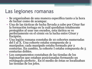 Las legiones romanas
• Se organizaban de una manera específica tanto a la hora
de luchar como de acampar.
• Una de las tácticas de lucha llevada a cabo por César fue
la formación tortuga en la cuál quedaban totalmente
protegidos al usar sus escudos, esta táctica se ve
perfectamente en el cómic en la lucha entre César y
Escipión.
• Una legión romana constaba de 10 cohortes numeradas
del I al X. Una cohorte estaba compuesta de 3
manípulos; cada manípulo estaba formado por 2
centurias. En cambio, la cohorte I estaba compuesta de 5
centurias dobles.
• Los campamentos constaban de las tiendas de los
legionarios que estaban posicionadas formando un
rectángulo perfecto . En el medio de éstas se localizaban
las tiendas de los jefes.
 
