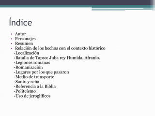 Índice
• Autor
• Personajes
• Resumen
• Relación de los hechos con el contexto histórico
-Localización
-Batalla de Tapso: Juba rey Humida, Afranio.
-Legiones romanas
-Romanización
-Lugares por los que pasaron
-Medio de transporte
-Santo y seña
-Referencia a la Biblia
-Politeísmo
-Uso de jeroglíficos
 