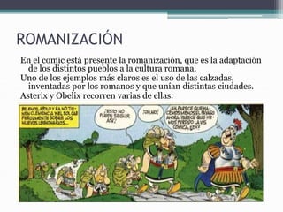 ROMANIZACIÓN
En el comic está presente la romanización, que es la adaptación
de los distintos pueblos a la cultura romana.
Uno de los ejemplos más claros es el uso de las calzadas,
inventadas por los romanos y que unían distintas ciudades.
Asterix y Obelix recorren varias de ellas.
 