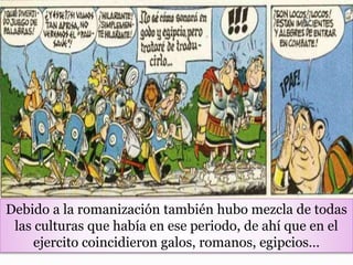 Debido a la romanización también hubo mezcla de todas
las culturas que había en ese periodo, de ahí que en el
ejercito coincidieron galos, romanos, egipcios…
 