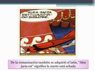 De la romanización también se adquirió el latin, “Alea
jacta est” significa la suerte está echada
 