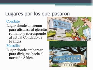 Lugares por los que pasaron
Condate
Lugar donde entrenan
para alistarse al ejercito
romano, y corresponde
al actual Condado de
Francia
Massilia
Lugar donde embarcan
para dirigirse hacia el
norte de África.
 