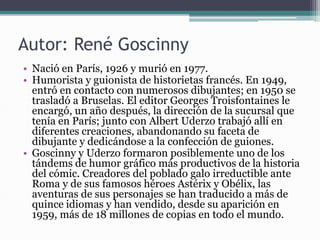Autor: René Goscinny
• Nació en París, 1926 y murió en 1977.
• Humorista y guionista de historietas francés. En 1949,
entró en contacto con numerosos dibujantes; en 1950 se
trasladó a Bruselas. El editor Georges Troisfontaines le
encargó, un año después, la dirección de la sucursal que
tenía en París; junto con Albert Uderzo trabajó allí en
diferentes creaciones, abandonando su faceta de
dibujante y dedicándose a la confección de guiones.
• Goscinny y Uderzo formaron posiblemente uno de los
tándems de humor gráfico más productivos de la historia
del cómic. Creadores del poblado galo irreductible ante
Roma y de sus famosos héroes Astérix y Obélix, las
aventuras de sus personajes se han traducido a más de
quince idiomas y han vendido, desde su aparición en
1959, más de 18 millones de copias en todo el mundo.
 