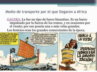 Medio de transporte por el que llegaron a Africa
GALERA: La fue un tipo de barco bizantino. Es un barco
impulsado por la fuerza de los remos, y en ocasiones por
el viento; por eso poseía una o más velas grandes.
Los fenicios eran los grandes comerciantes de la época.
 