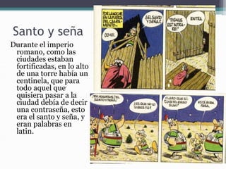 Santo y seña
Durante el imperio
romano, como las
ciudades estaban
fortificadas, en lo alto
de una torre había un
centinela, que para
todo aquel que
quisiera pasar a la
ciudad debía de decir
una contraseña, esto
era el santo y seña, y
eran palabras en
latin.
 