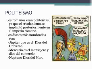 POLITEÍSMO
Los romanos eran politeístas,
ya que el cristianismo se
implantó posteriormente en
el imperio romano.
Los dioses más nombrados
son:
-Júpiter que es el Dios del
Universo.
-Mercurio es el mensajero y
dios del comercio.
-Neptuno Dios del Mar.
 
