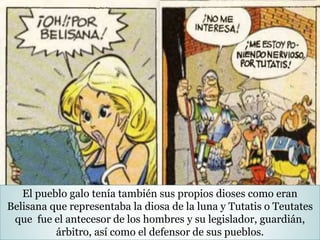 El pueblo galo tenía también sus propios dioses como eran
Belisana que representaba la diosa de la luna y Tutatis o Teutates
que fue el antecesor de los hombres y su legislador, guardián,
árbitro, así como el defensor de sus pueblos.
 