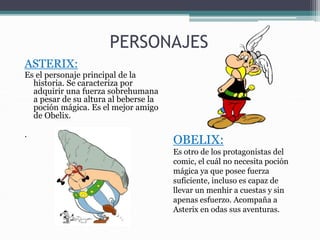 PERSONAJES
ASTERIX:
Es el personaje principal de la
historia. Se caracteriza por
adquirir una fuerza sobrehumana
a pesar de su altura al beberse la
poción mágica. Es el mejor amigo
de Obelix.
.
OBELIX:
Es otro de los protagonistas del
comic, el cuál no necesita poción
mágica ya que posee fuerza
suficiente, incluso es capaz de
llevar un menhir a cuestas y sin
apenas esfuerzo. Acompaña a
Asterix en odas sus aventuras.
 