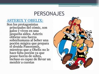 PERSONAJES
ASTERIX Y OBELIX:
Son los protagonistas
principales del cómic, son
galos y viven en una
pequeña aldea. Asterix
obtiene una fuerza
sobrehumana al beber una
poción mágica que prepara
el druida Panoramix,
mientras que a Obelix no le
hace falta poción ya que
posee fuerza de sobra,
incluso es capaz de llevar un
menhir a cuestas
 