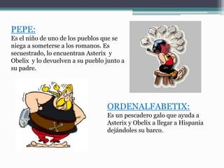 PEPE:
Es el niño de uno de los pueblos que se
niega a someterse a los romanos. Es
secuestrado, lo encuentran Asterix y
Obelix y lo devuelven a su pueblo junto a
su padre.
ORDENALFABETIX:
Es un pescadero galo que ayuda a
Asterix y Obelix a llegar a Hispania
dejándoles su barco.
 