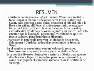 RESUMEN
La historia comienza en el 46 a.C cuando César ha sometido a
toda Hispania menos a una aldea cerca Híspalis (Sevilla).
César, para someter a esta aldea, secuestra al hijo del jefe y lo
lleva a las gálias, allí Pepe, el niño secuestrado, se escapa y
topa con Asterix y Obelix, les cuenta lo que le ha pasado y
éstos deciden ayudarlo y devolverlo junto a su padre. Para ello
cuentan con la ayuda del pescadero Ordealfabetix, que les
presta su barco para llegar hasta Hispania.
Una vez en la península recorren las ciudades de Segovia,
Salamanca y Córdoba, todas ellas celebrando la Semana
Santa.
En el camino se encuentran con un legionario romano,
Nonposummus, que era el encargado de vigilar a Pepe.
Éste pondrá diversos obstáculos a Asterix y Obelix para que no
devolviesen a Pepe con su padre, pero no lo conseguirá, y
como castigo para el legionario romano cesar le destituirá de
su cargo.
 