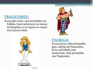 TRAGICOMIX:
Joven galo rubio, está prometido con
Falbala. Caerá prisionero en manos
de Escipión y a su regreso se casará
con la joven rubia.
FALBALA:
Es una joven rubia del pueblo
galo, sobrina de Panoramix,
de la cuál Obelix está
enamorado. Está prometida
con Tragicomix.
 