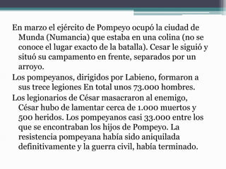 En marzo el ejército de Pompeyo ocupó la ciudad de
Munda (Numancia) que estaba en una colina (no se
conoce el lugar exacto de la batalla). Cesar le siguió y
situó su campamento en frente, separados por un
arroyo.
Los pompeyanos, dirigidos por Labieno, formaron a
sus trece legiones En total unos 73.000 hombres.
Los legionarios de César masacraron al enemigo,
César hubo de lamentar cerca de 1.000 muertos y
500 heridos. Los pompeyanos casi 33.000 entre los
que se encontraban los hijos de Pompeyo. La
resistencia pompeyana había sido aniquilada
definitivamente y la guerra civil, había terminado.
 