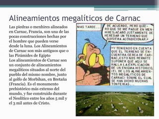 Alineamientos megalíticos de Carnac
Las piedras o menhires alineados
en Carnac, Francia, son una de las
pocas construcciones hechas por
el hombre que pueden verse
desde la luna. Los Alineamientos
de Carnac son más antiguos que o
las Pirámides de Egipto
Los alineamientos de Carnac son
un conjunto de alineamientos
megalíticos situados al norte del
pueblo del mismo nombre, junto
al golfo de Morbihan, en Bretaña
(Francia). Es el monumento
prehistórico más extenso del
mundo, y fue construido durante
el Neolítico entre los años 5 mil y
el 3 mil antes de Cristo.
 