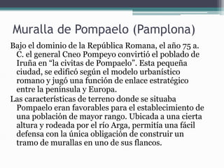 Muralla de Pompaelo (Pamplona)
Bajo el dominio de la República Romana, el año 75 a.
C. el general Cneo Pompeyo convirtió el poblado de
Iruña en “la civitas de Pompaelo”. Esta pequeña
ciudad, se edificó según el modelo urbanístico
romano y jugó una función de enlace estratégico
entre la península y Europa.
Las características de terreno donde se situaba
Pompaelo eran favorables para el establecimiento de
una población de mayor rango. Ubicada a una cierta
altura y rodeada por el río Arga, permitía una fácil
defensa con la única obligación de construir un
tramo de murallas en uno de sus flancos.
 