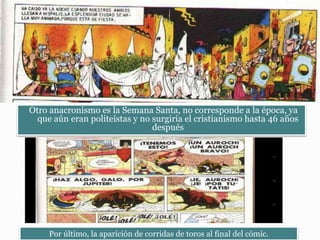 Otro anacronismo es la Semana Santa, no corresponde a la época, ya
que aún eran politeístas y no surgiría el cristianismo hasta 46 años
después
Por último, la aparición de corridas de toros al final del cómic.
 